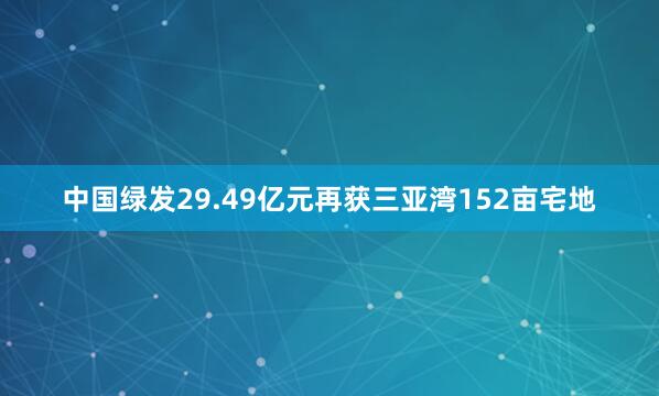 中国绿发29.49亿元再获三亚湾152亩宅地